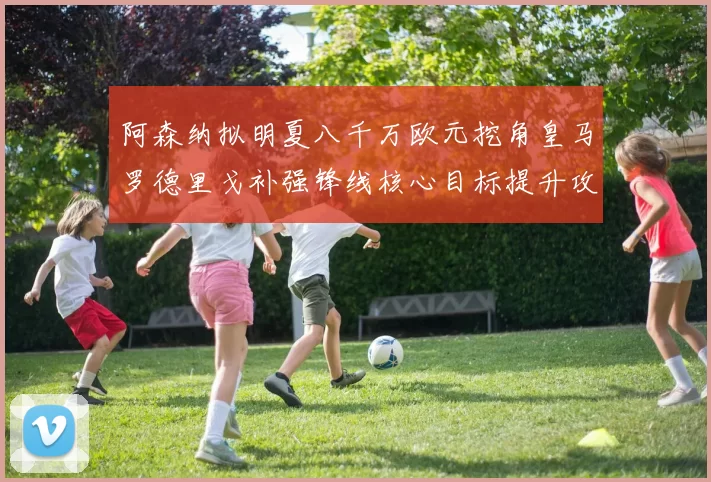 阿森纳拟明夏八千万欧元挖角皇马罗德里戈补强锋线核心目标提升攻击力